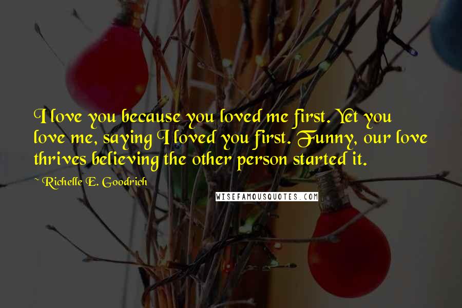 Richelle E. Goodrich Quotes: I love you because you loved me first. Yet you love me, saying I loved you first. Funny, our love thrives believing the other person started it.