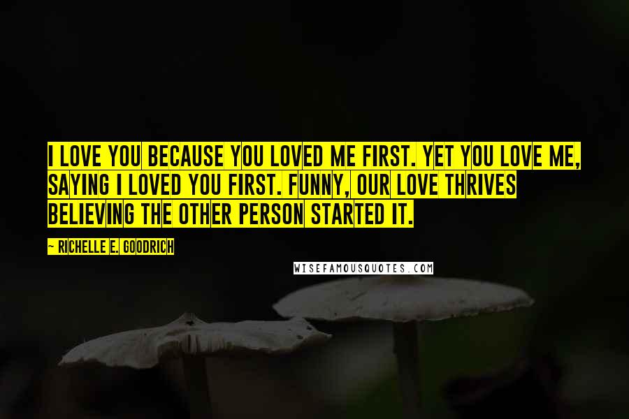 Richelle E. Goodrich Quotes: I love you because you loved me first. Yet you love me, saying I loved you first. Funny, our love thrives believing the other person started it.