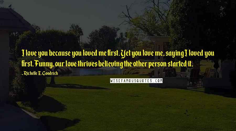 Richelle E. Goodrich Quotes: I love you because you loved me first. Yet you love me, saying I loved you first. Funny, our love thrives believing the other person started it.