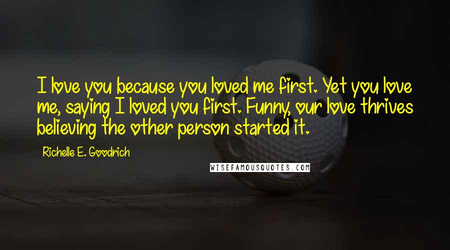 Richelle E. Goodrich Quotes: I love you because you loved me first. Yet you love me, saying I loved you first. Funny, our love thrives believing the other person started it.