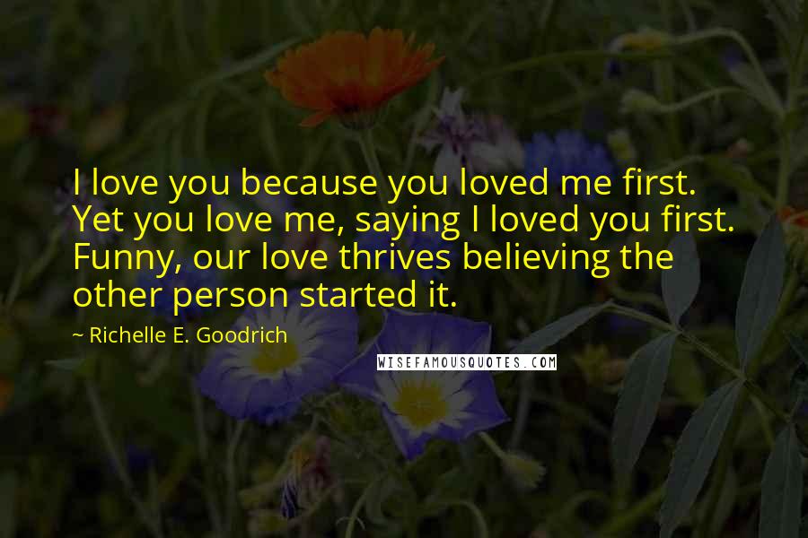 Richelle E. Goodrich Quotes: I love you because you loved me first. Yet you love me, saying I loved you first. Funny, our love thrives believing the other person started it.