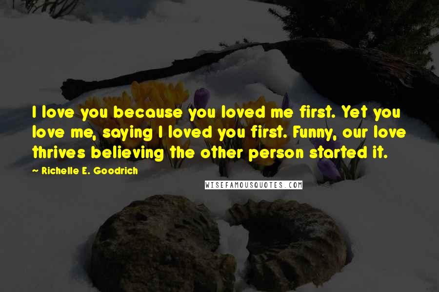 Richelle E. Goodrich Quotes: I love you because you loved me first. Yet you love me, saying I loved you first. Funny, our love thrives believing the other person started it.