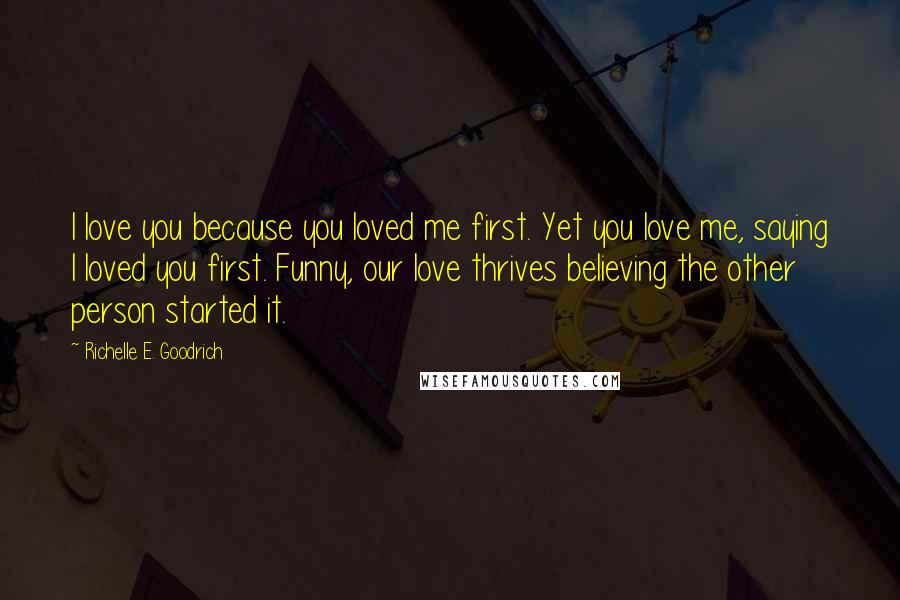 Richelle E. Goodrich Quotes: I love you because you loved me first. Yet you love me, saying I loved you first. Funny, our love thrives believing the other person started it.