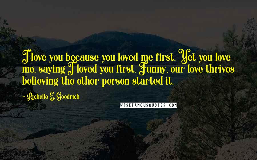 Richelle E. Goodrich Quotes: I love you because you loved me first. Yet you love me, saying I loved you first. Funny, our love thrives believing the other person started it.