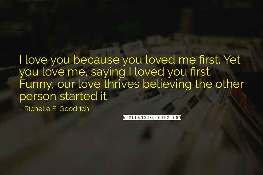 Richelle E. Goodrich Quotes: I love you because you loved me first. Yet you love me, saying I loved you first. Funny, our love thrives believing the other person started it.