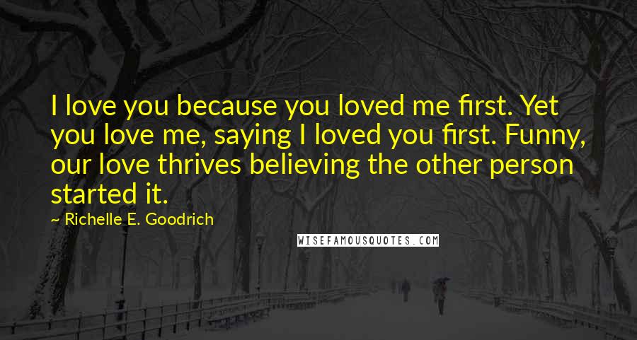 Richelle E. Goodrich Quotes: I love you because you loved me first. Yet you love me, saying I loved you first. Funny, our love thrives believing the other person started it.