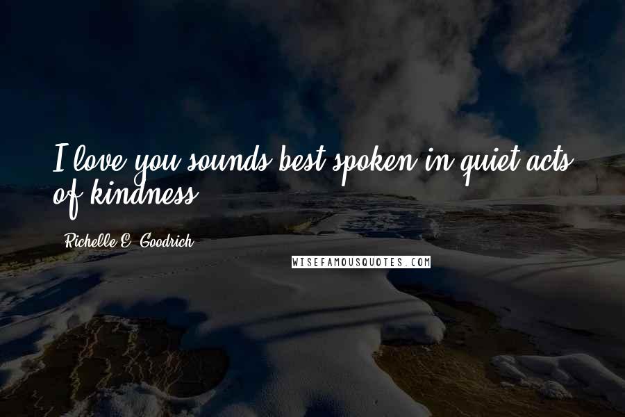Richelle E. Goodrich Quotes: I love you sounds best spoken in quiet acts of kindness.