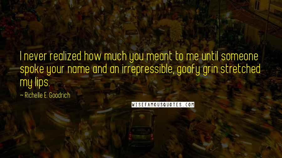 Richelle E. Goodrich Quotes: I never realized how much you meant to me until someone spoke your name and an irrepressible, goofy grin stretched my lips.