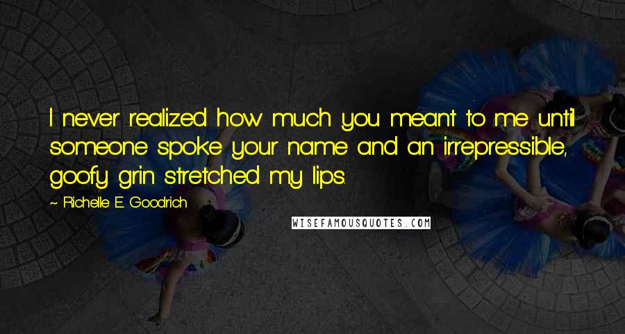 Richelle E. Goodrich Quotes: I never realized how much you meant to me until someone spoke your name and an irrepressible, goofy grin stretched my lips.