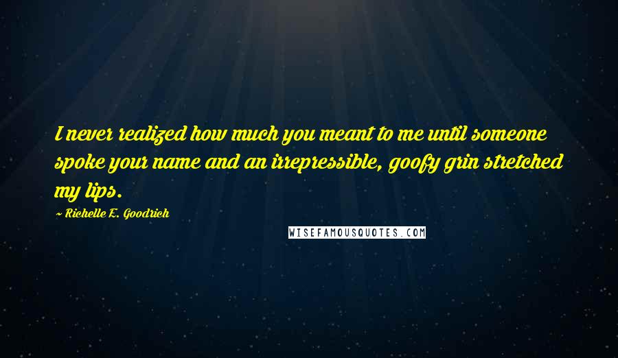 Richelle E. Goodrich Quotes: I never realized how much you meant to me until someone spoke your name and an irrepressible, goofy grin stretched my lips.