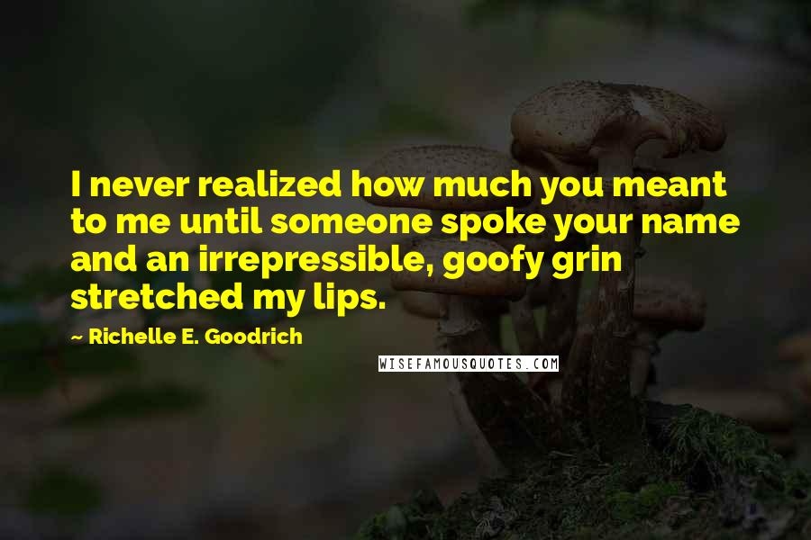 Richelle E. Goodrich Quotes: I never realized how much you meant to me until someone spoke your name and an irrepressible, goofy grin stretched my lips.