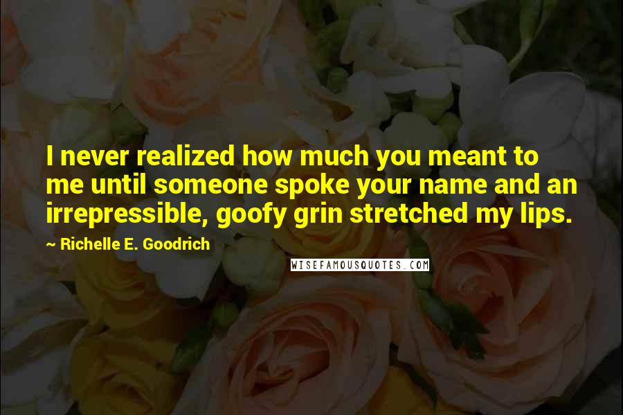 Richelle E. Goodrich Quotes: I never realized how much you meant to me until someone spoke your name and an irrepressible, goofy grin stretched my lips.