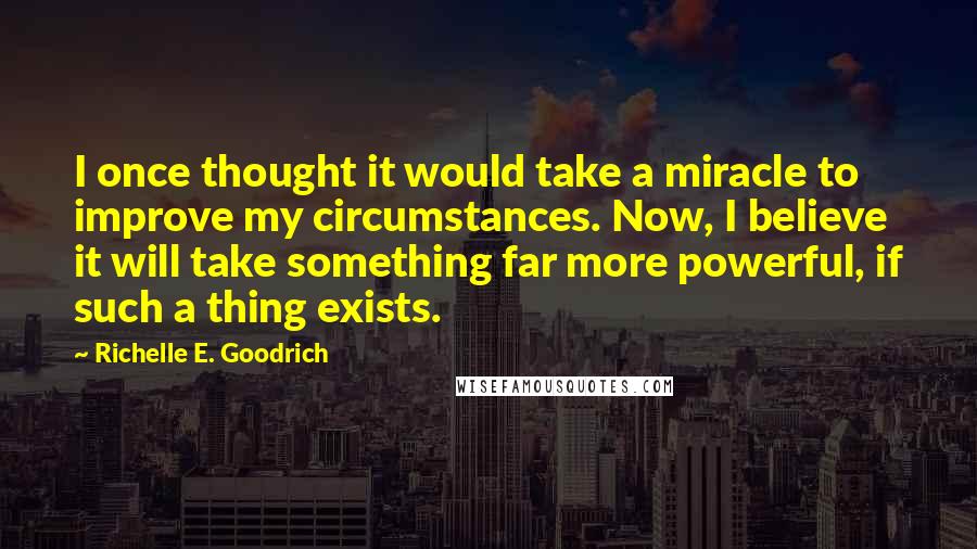 Richelle E. Goodrich Quotes: I once thought it would take a miracle to improve my circumstances. Now, I believe it will take something far more powerful, if such a thing exists.