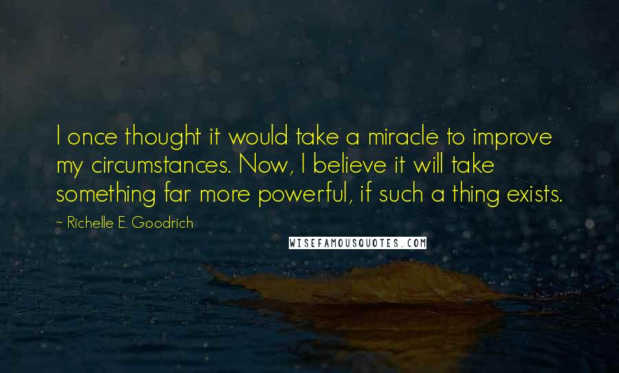 Richelle E. Goodrich Quotes: I once thought it would take a miracle to improve my circumstances. Now, I believe it will take something far more powerful, if such a thing exists.