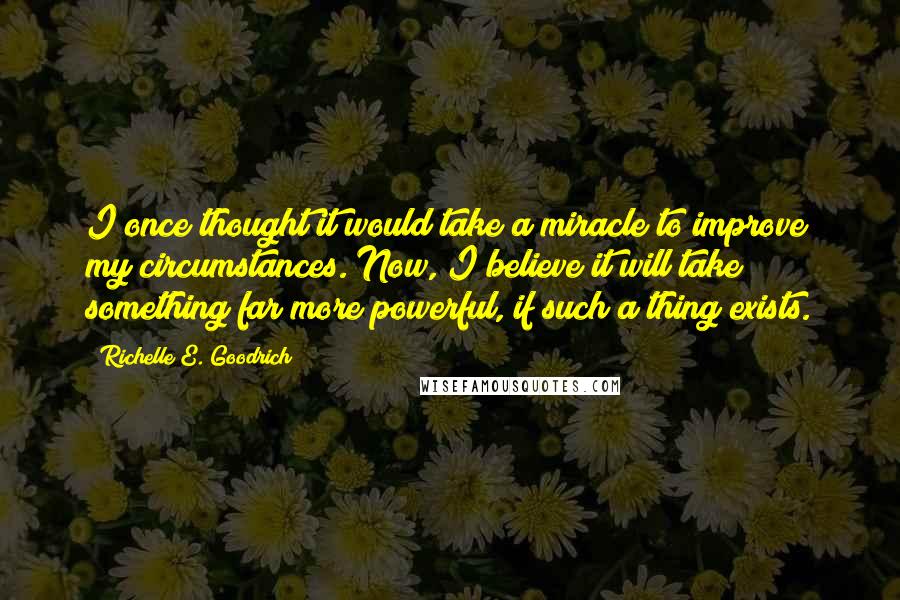 Richelle E. Goodrich Quotes: I once thought it would take a miracle to improve my circumstances. Now, I believe it will take something far more powerful, if such a thing exists.