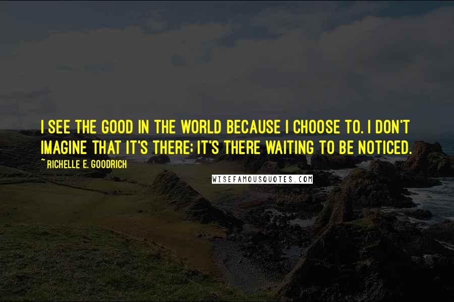 Richelle E. Goodrich Quotes: I see the good in the world because I choose to. I don't imagine that it's there; it's there waiting to be noticed.