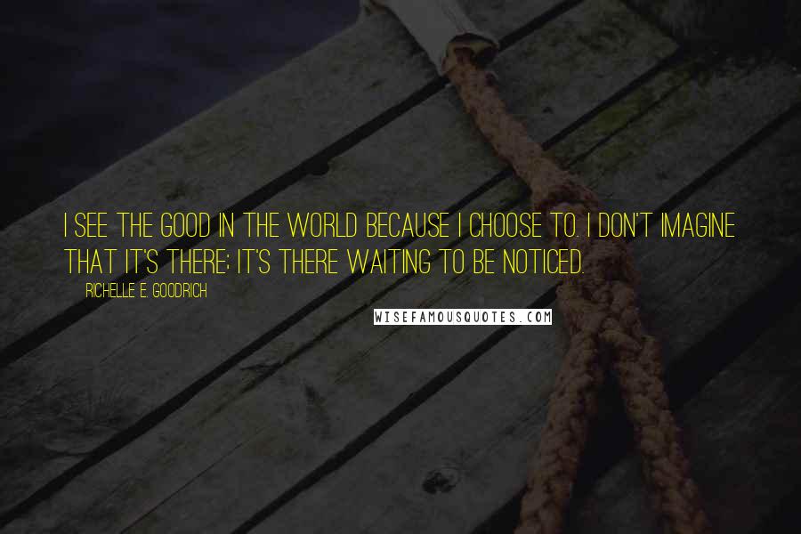 Richelle E. Goodrich Quotes: I see the good in the world because I choose to. I don't imagine that it's there; it's there waiting to be noticed.