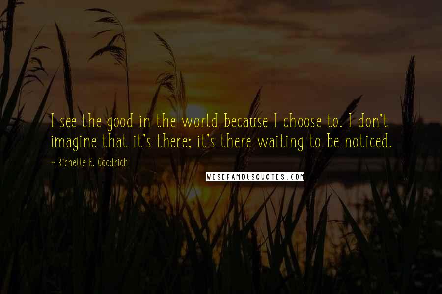 Richelle E. Goodrich Quotes: I see the good in the world because I choose to. I don't imagine that it's there; it's there waiting to be noticed.