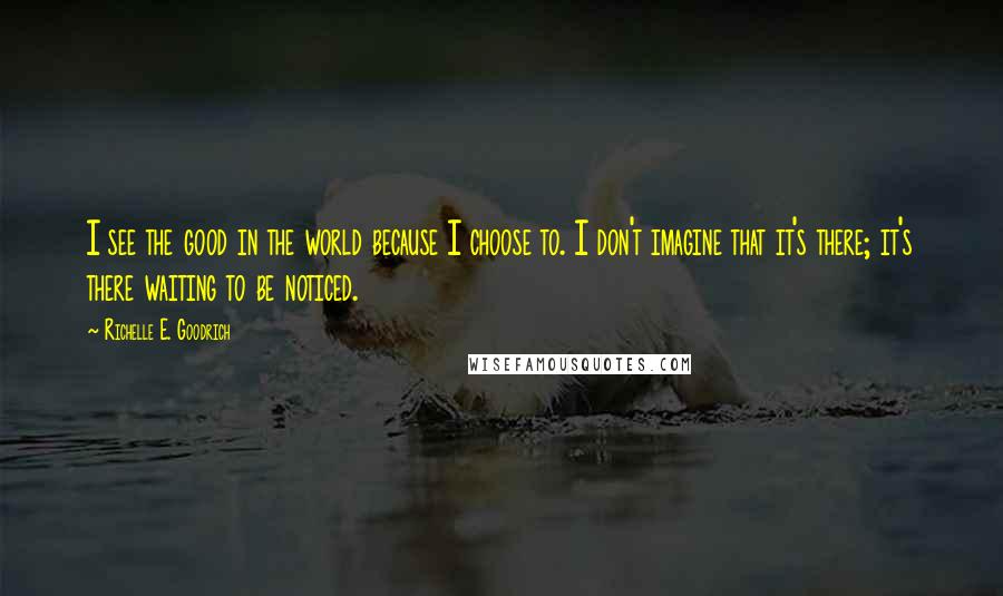 Richelle E. Goodrich Quotes: I see the good in the world because I choose to. I don't imagine that it's there; it's there waiting to be noticed.