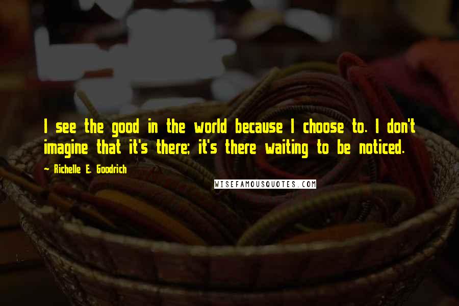 Richelle E. Goodrich Quotes: I see the good in the world because I choose to. I don't imagine that it's there; it's there waiting to be noticed.