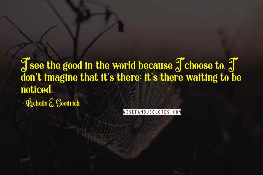 Richelle E. Goodrich Quotes: I see the good in the world because I choose to. I don't imagine that it's there; it's there waiting to be noticed.