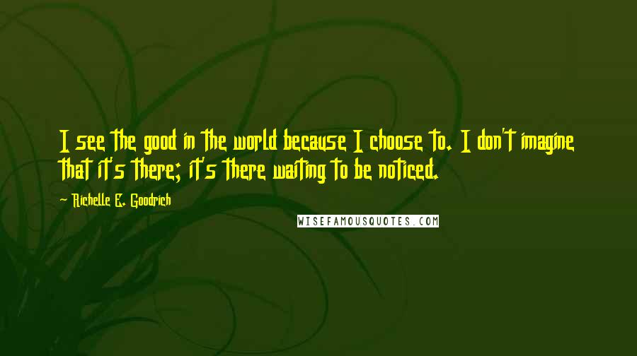 Richelle E. Goodrich Quotes: I see the good in the world because I choose to. I don't imagine that it's there; it's there waiting to be noticed.