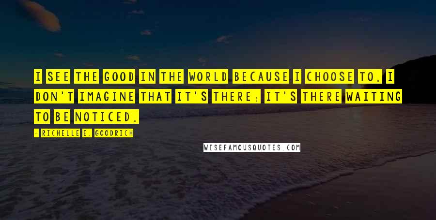 Richelle E. Goodrich Quotes: I see the good in the world because I choose to. I don't imagine that it's there; it's there waiting to be noticed.