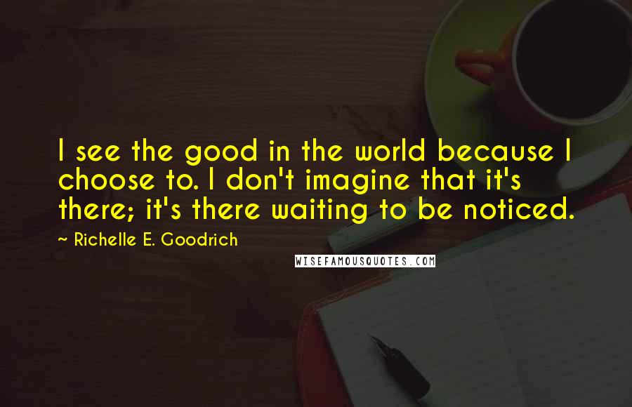 Richelle E. Goodrich Quotes: I see the good in the world because I choose to. I don't imagine that it's there; it's there waiting to be noticed.