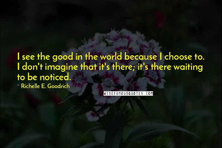 Richelle E. Goodrich Quotes: I see the good in the world because I choose to. I don't imagine that it's there; it's there waiting to be noticed.