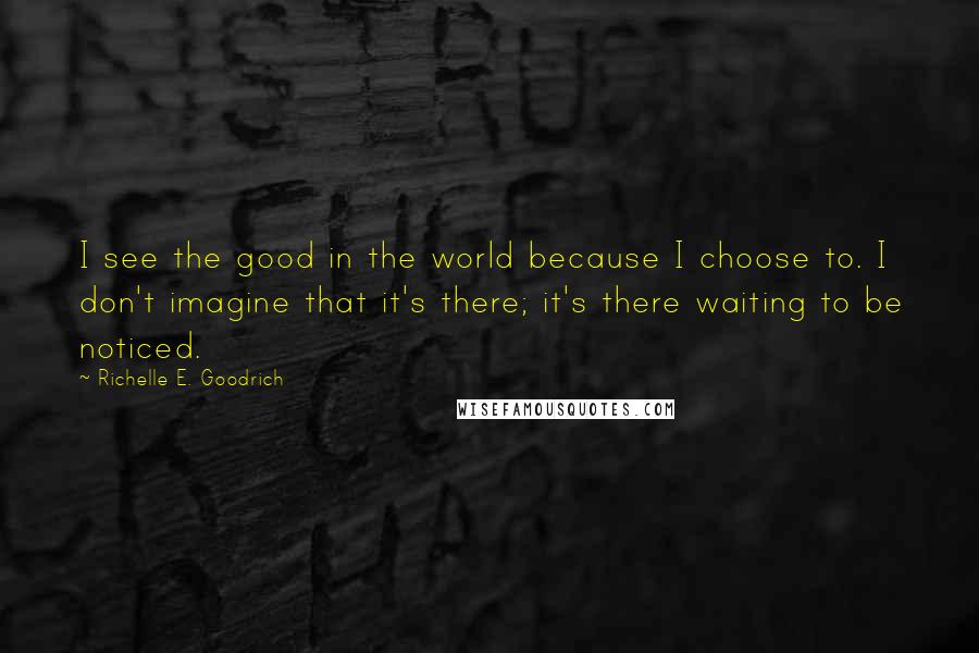 Richelle E. Goodrich Quotes: I see the good in the world because I choose to. I don't imagine that it's there; it's there waiting to be noticed.