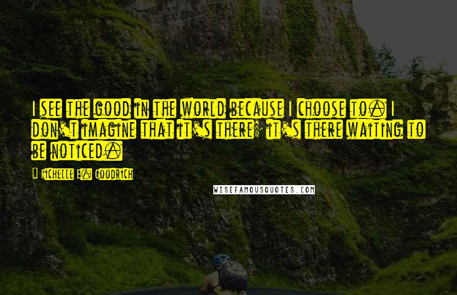 Richelle E. Goodrich Quotes: I see the good in the world because I choose to. I don't imagine that it's there; it's there waiting to be noticed.