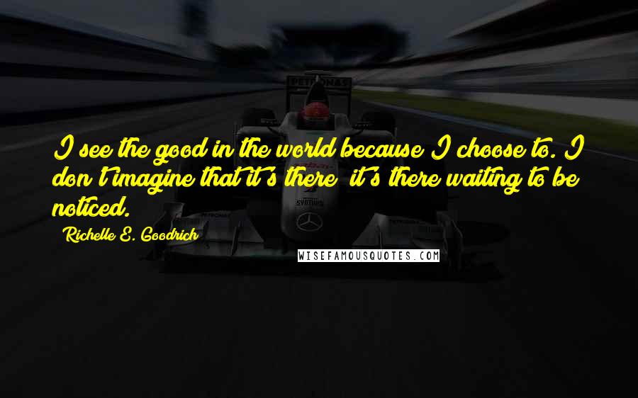 Richelle E. Goodrich Quotes: I see the good in the world because I choose to. I don't imagine that it's there; it's there waiting to be noticed.