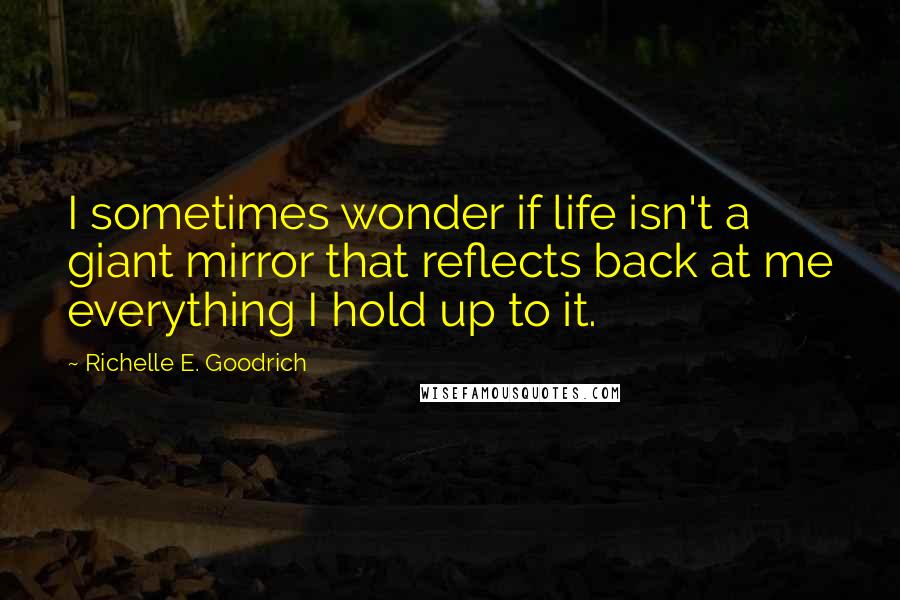 Richelle E. Goodrich Quotes: I sometimes wonder if life isn't a giant mirror that reflects back at me everything I hold up to it.