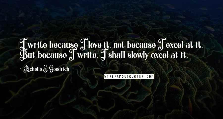 Richelle E. Goodrich Quotes: I write because I love it, not because I excel at it. But because I write, I shall slowly excel at it.