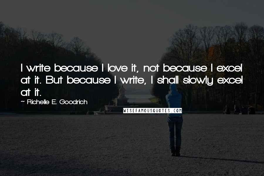 Richelle E. Goodrich Quotes: I write because I love it, not because I excel at it. But because I write, I shall slowly excel at it.