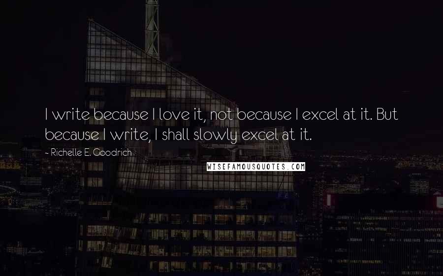 Richelle E. Goodrich Quotes: I write because I love it, not because I excel at it. But because I write, I shall slowly excel at it.