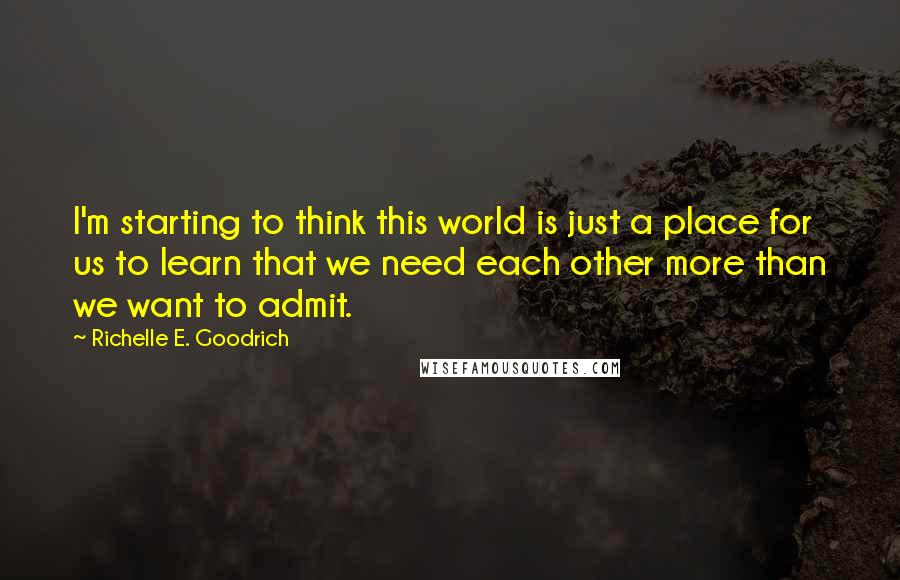 Richelle E. Goodrich Quotes: I'm starting to think this world is just a place for us to learn that we need each other more than we want to admit.