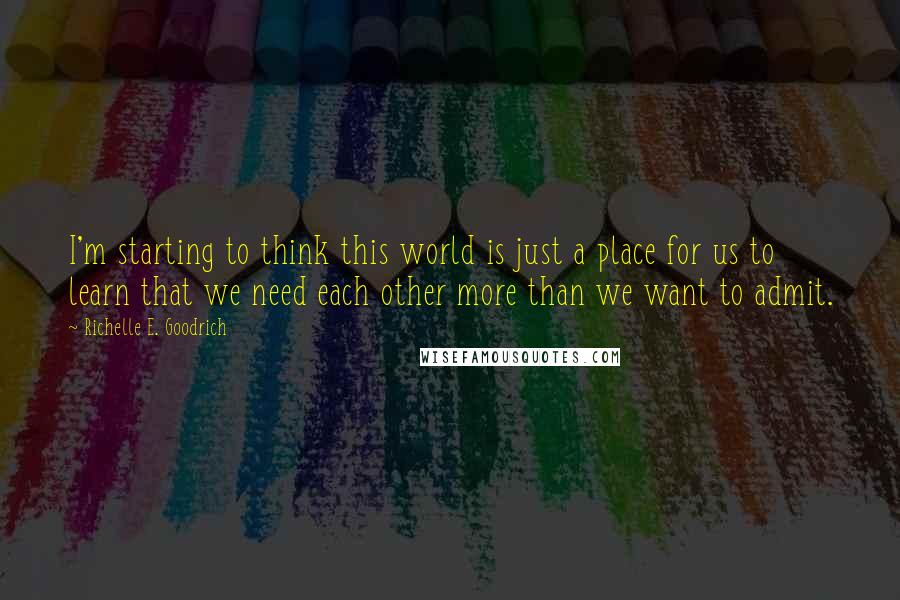 Richelle E. Goodrich Quotes: I'm starting to think this world is just a place for us to learn that we need each other more than we want to admit.