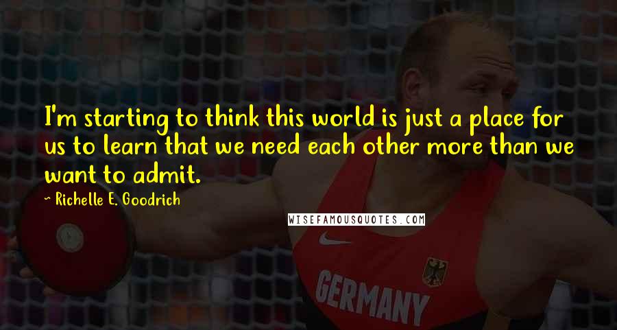 Richelle E. Goodrich Quotes: I'm starting to think this world is just a place for us to learn that we need each other more than we want to admit.