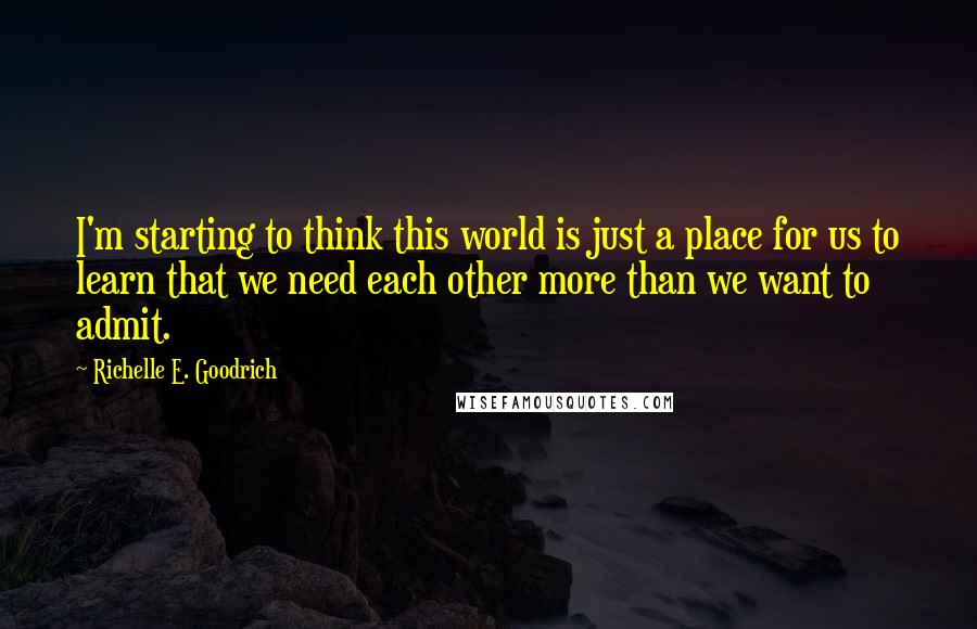 Richelle E. Goodrich Quotes: I'm starting to think this world is just a place for us to learn that we need each other more than we want to admit.