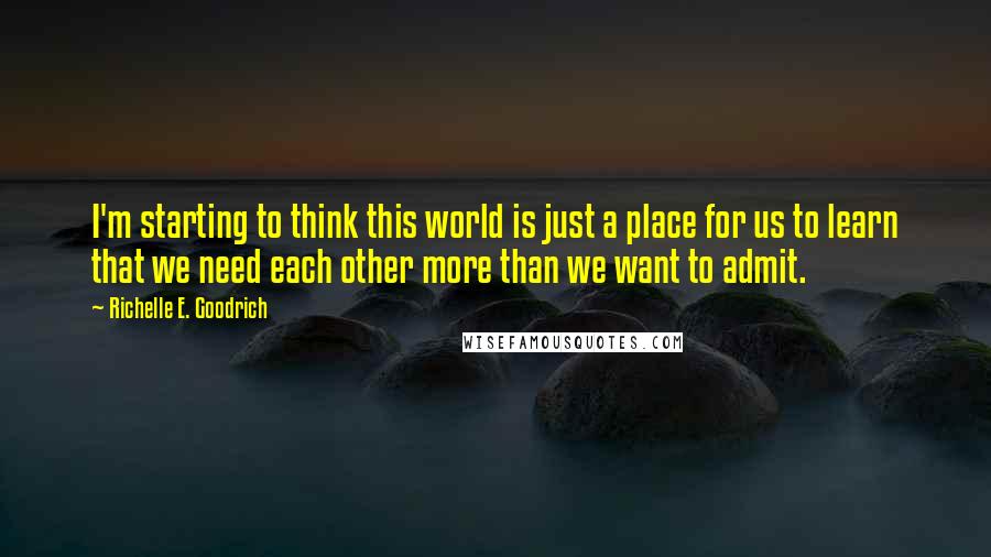 Richelle E. Goodrich Quotes: I'm starting to think this world is just a place for us to learn that we need each other more than we want to admit.