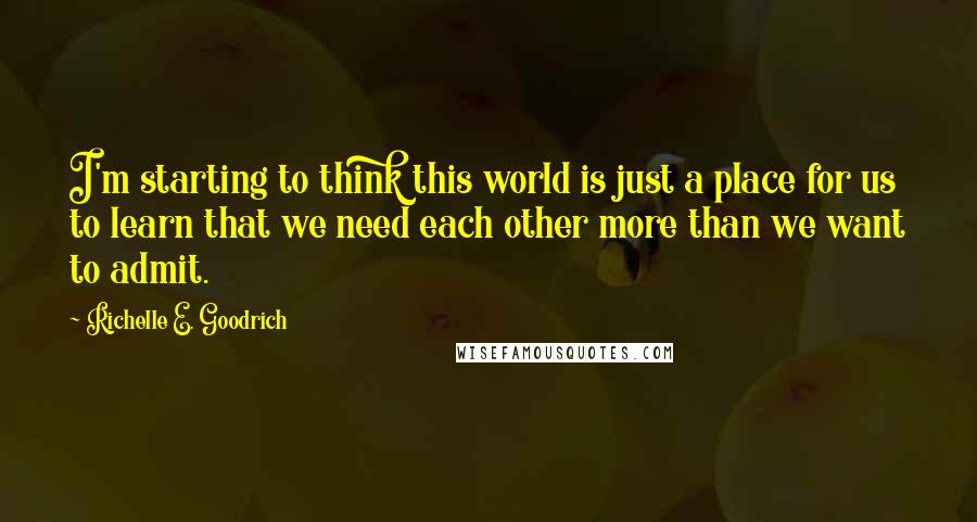 Richelle E. Goodrich Quotes: I'm starting to think this world is just a place for us to learn that we need each other more than we want to admit.