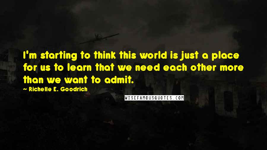 Richelle E. Goodrich Quotes: I'm starting to think this world is just a place for us to learn that we need each other more than we want to admit.