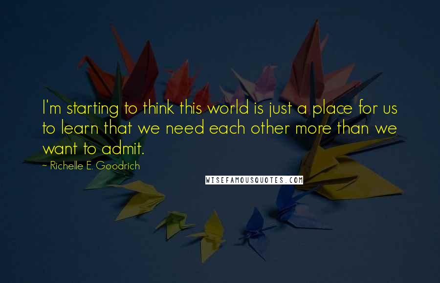 Richelle E. Goodrich Quotes: I'm starting to think this world is just a place for us to learn that we need each other more than we want to admit.