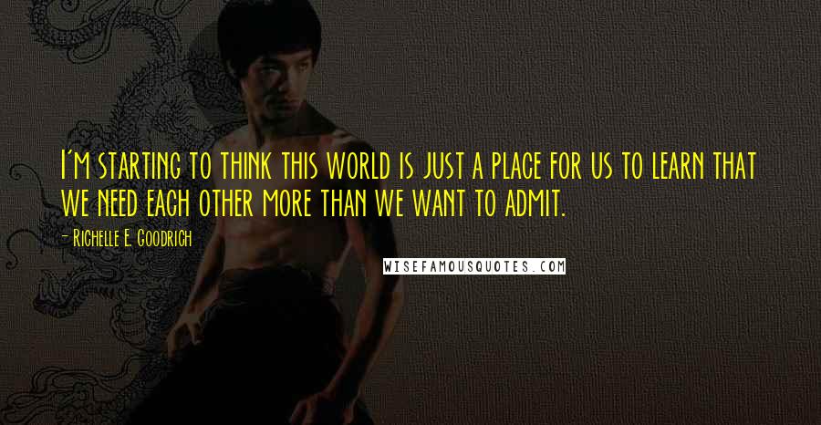 Richelle E. Goodrich Quotes: I'm starting to think this world is just a place for us to learn that we need each other more than we want to admit.