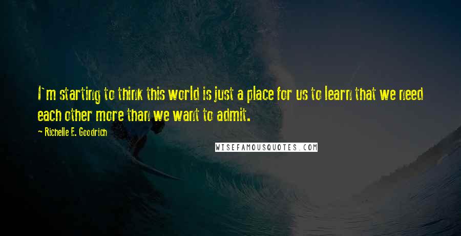 Richelle E. Goodrich Quotes: I'm starting to think this world is just a place for us to learn that we need each other more than we want to admit.