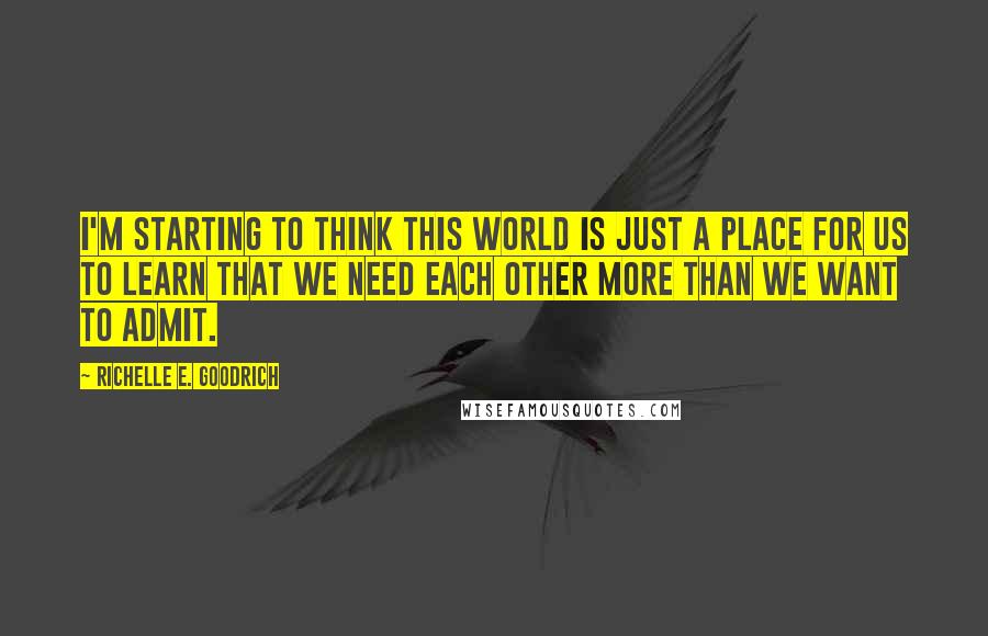 Richelle E. Goodrich Quotes: I'm starting to think this world is just a place for us to learn that we need each other more than we want to admit.