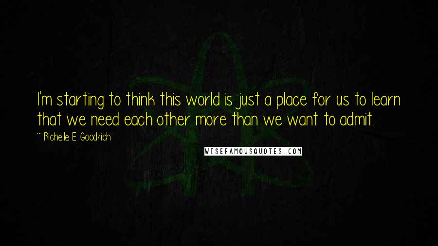 Richelle E. Goodrich Quotes: I'm starting to think this world is just a place for us to learn that we need each other more than we want to admit.