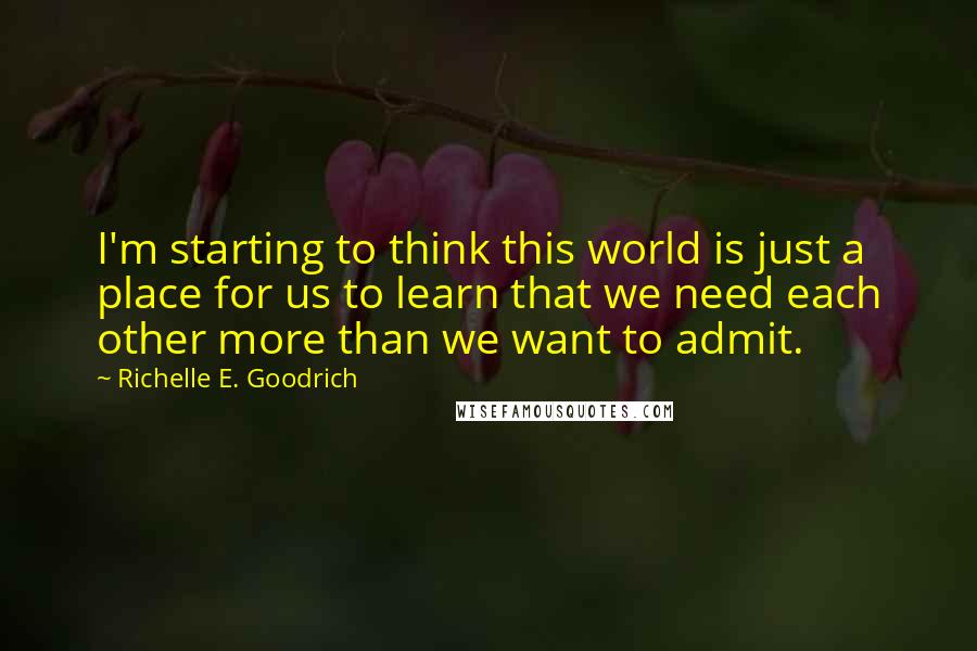 Richelle E. Goodrich Quotes: I'm starting to think this world is just a place for us to learn that we need each other more than we want to admit.