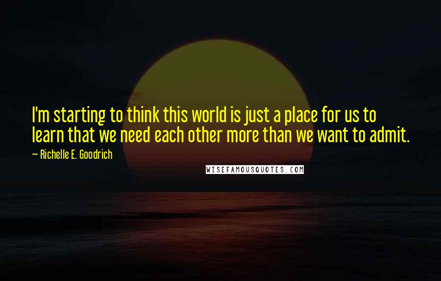 Richelle E. Goodrich Quotes: I'm starting to think this world is just a place for us to learn that we need each other more than we want to admit.